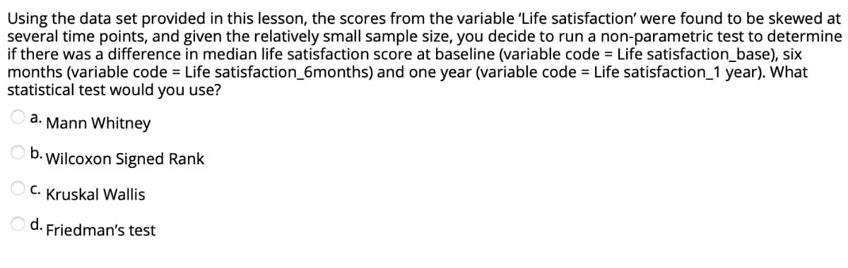 Using the data set provided in this lesson, the scores from the variable 'Life satisfaction' were found to be skewed at
several time points, and given the relatively small sample size, you decide to run a non-parametric test to determine
if there was a difference in median life satisfaction score at baseline (variable code = Life satisfaction_base), six
months (variable code = Life satisfaction_6months) and one year (variable code = Life satisfaction_1 year). What
statistical test would you use?
a. Mann Whitney
b. Wilcoxon Signed Rank
C. Kruskal Wallis
d.
Friedman's test
