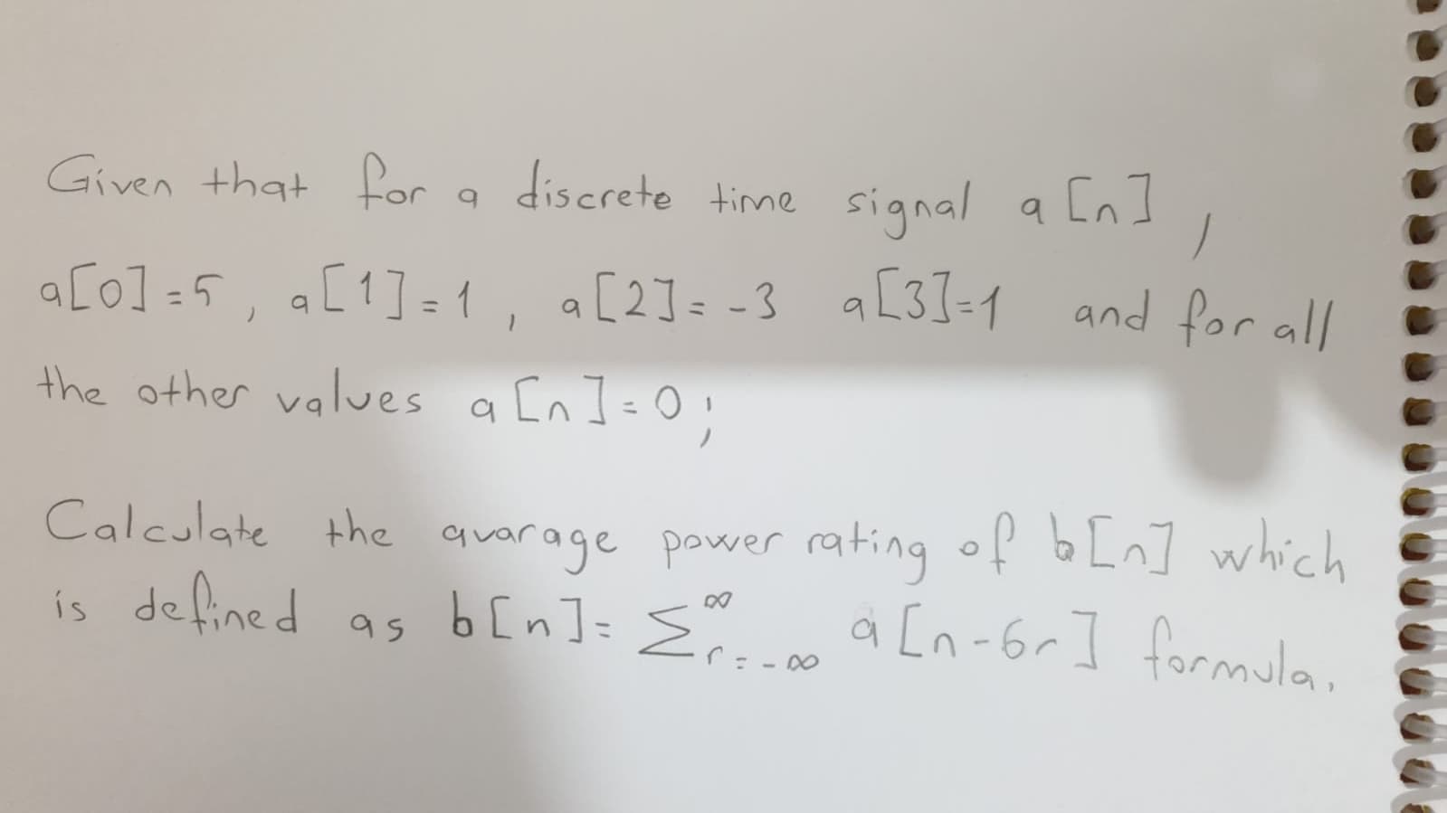 Given that for a discrete tine signal a [n
a [n]
a[o] =5, a[1]=1, a[2]= -3 aL31-1 and for al/
the other values a [n ]=0;
%3D
Calculate the quarage power rating of b Ln] which
is defined as b[n]= { a [n-6r] formula
.
%3D
