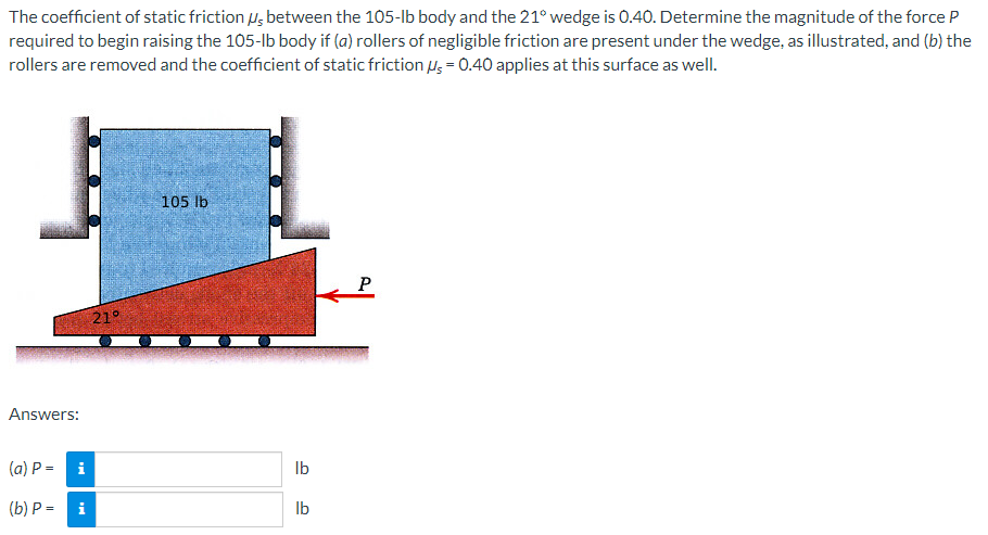 The coefficient of static frictions between the 105-lb body and the 21° wedge is 0.40. Determine the magnitude of the force P
required to begin raising the 105-lb body if (a) rollers of negligible friction are present under the wedge, as illustrated, and (b) the
rollers are removed and the coefficient of static friction μs = 0.40 applies at this surface as well.
Answers:
(a) P =
(b) P=
i
i
21°
105 lb
lb
lb