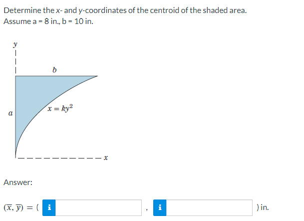 Determine the x- and y-coordinates of the centroid of the shaded area.
Assume a = 8 in., b = 10 in.
y
T
a
Answer:
b
x = ky²
(x, y) = (i
x
i
) in.