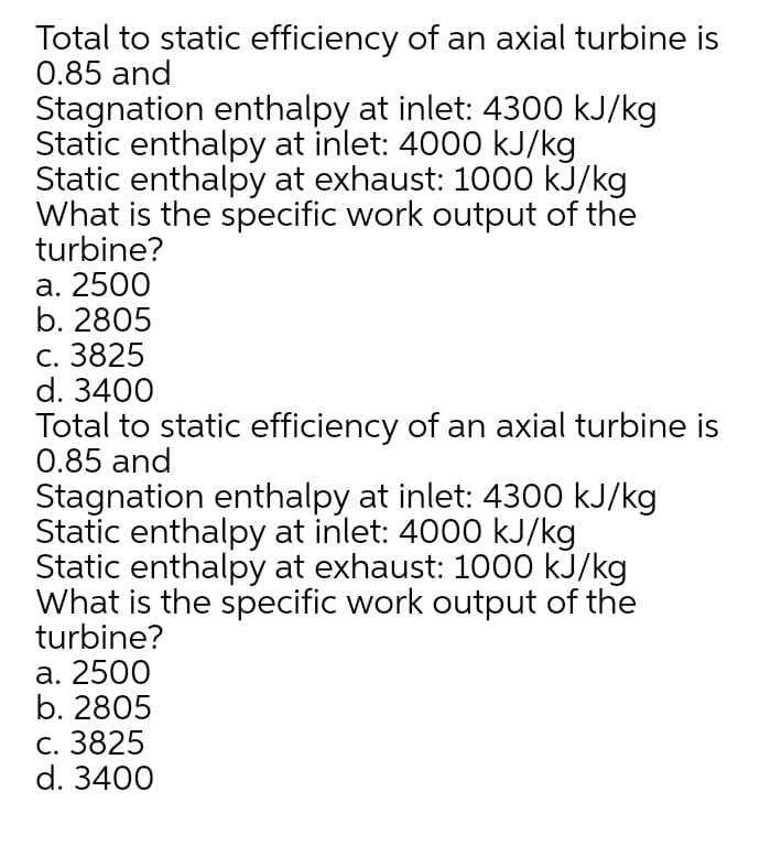 Total to static efficiency of an axial turbine is
0.85 and
Stagnation enthalpy at inlet: 4300 kJ/kg
Static enthalpy at inlet: 4000 kJ/kg
Static enthalpy at exhaust: 1000 kJ/kg
What is the specific work output of the
turbine?
а. 2500
b. 2805
c. 3825
d. 3400
Total to static efficiency of an axial turbine is
0.85 and
Stagnation enthalpy at inlet: 4300 kJ/kg
Static enthalpy at inlet: 4000 kJ/kg
Static enthalpy at exhaust: 1000 kJ/kg
What is the specific work output of the
turbine?
а. 2500
b. 2805
С. 3825
d. 3400
