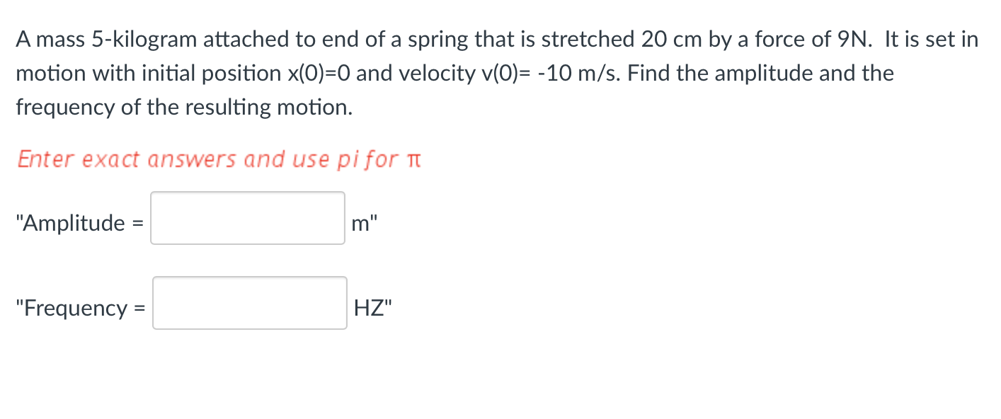 A mass 5-kilogram attached to end of a spring that is stretched 20 cm by a force of 9N. It is set in
motion with initial position x(0)=0 and velocity v(0)= -10 m/s. Find the amplitude and the
frequency of the resulting motion.
Enter exact answers and use pi for
"Amplitude =
"Frequency =
m"
HZ"