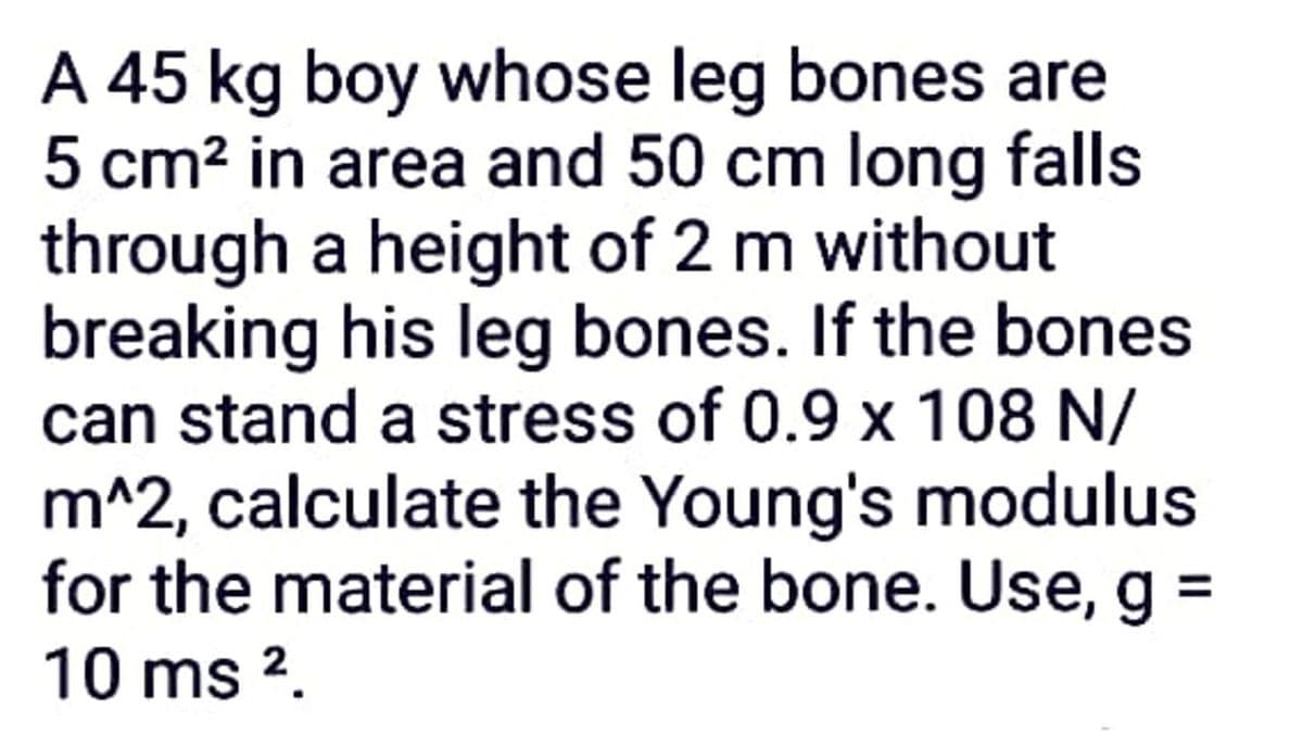 A 45 kg boy whose leg bones are
5 cm? in area and 50 cm long falls
through a height of 2 m without
breaking his leg bones. If the bones
can stand a stress of 0.9 x 108 N/
m^2, calculate the Young's modulus
for the material of the bone. Use, g =
10 ms 2.
