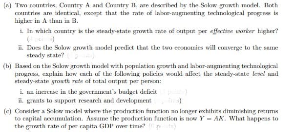 (a) Two countries, Country A and Country B, are described by the Solow growth model. Both
countries are identical, except that the rate of labor-augmenting technological progress is
higher in A than in B.
i. In which country is the steady-state growth rate of output per effective worker higher?
ii. Does the Solow growth model predict that the two economies will converge to the same
steady state? p
(b) Based on the Solow growth model with population growth and labor-augmenting technological
progress, explain how each of the following policies would affect the steady-state level and
steady-state growth rate of total output per person:
i. an increase in the government's budget deficit poits)
inis)
ii. grants to support research and development
(c) Consider a Solow model where the production function no longer exhibits diminishing returns
to capital accumulation. Assume the production function is now Y = AK. What happens to
the growth rate of per capita GDP over time? (6pints)
