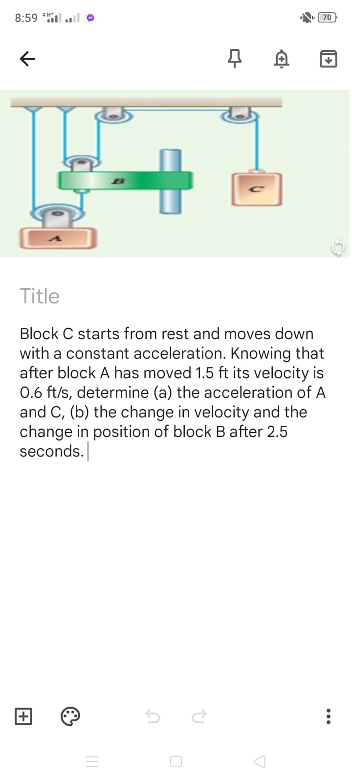 8:59 *Hl.l
(70
Title
Block C starts from rest and moves down
with a constant acceleration. Knowing that
after block A has moved 1.5 ft its velocity is
0.6 ft/s, determine (a) the acceleration of A
and C, (b) the change in velocity and the
change in position of block B after 2.5
seconds.

