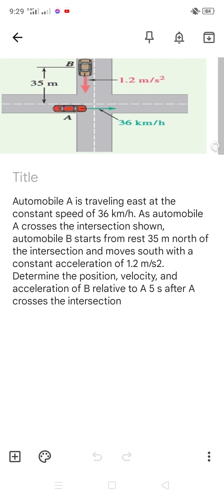 9:29 *Hil
64
B
35 m
1.2 m/s²
36 km/h
Title
Automobile A is traveling east at the
constant speed of 36 km/h. As automobile
A crosses the intersection shown,
automobile B starts from rest 35 m north of
the intersection and moves south with a
constant acceleration of 1.2 m/s2.
Determine the position, velocity, and
acceleration of B relative to A 5 s after A
crosses the intersection
+
