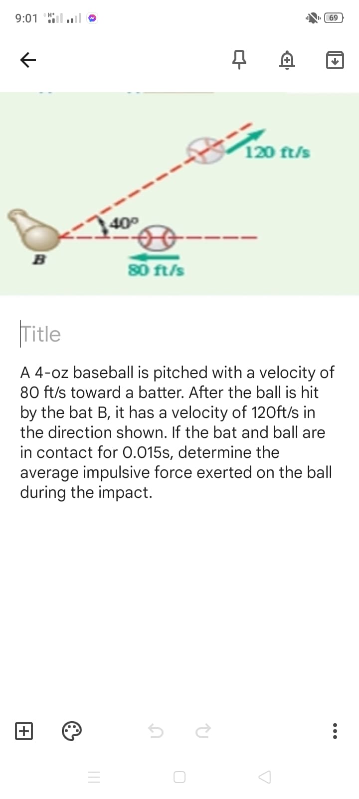 9:01 Hl.l
69
120 ft/s
400
B
80 ft/s
|Title
A 4-oz baseball is pitched with a velocity of
80 ft/s toward a batter. After the ball is hit
by the bat B, it has a velocity of 120ft/s in
the direction shown. If the bat and ball are
in contact for 0.015s, determine the
average impulsive force exerted on the ball
during the impact.
