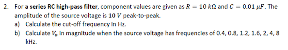 2. For a series RC high-pass filter, component values are given as R = 10 kN and C = 0.01 µF. The
amplitude of the source voltage is 10 V peak-to-peak.
a) Calculate the cut-off frequency in Hz.
b) Calculate V, in magnitude when the source voltage has frequencies of 0.4, 0.8, 1.2, 1.6, 2, 4, 8
kHz.

