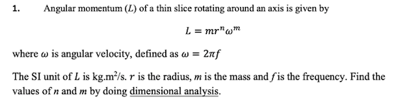 Angular momentum (L) of a thin slice rotating around an axis is given by
1.
L = mr"wm
where w is angular velocity, defined as w = 2nf
The SI unit of L is kg.m²/s. r is the radius, m is the mass and fis the frequency. Find the
values of n and m by doing dimensional analysis.
