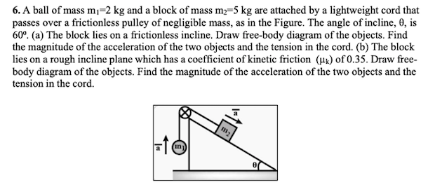 6. A ball of mass mı=2 kg and a block of mass m;=5 kg are attached by a lightweight cord that
passes over a frictionless pulley of negligible mass, as in the Figure. The angle of incline, 0, is
60°. (a) The block lies on a frictionless incline. Draw free-body diagram of the objects. Find
the magnitude of the acceleration of the two objects and the tension in the cord. (b) The block
lies on a rough incline plane which has a coefficient of kinetic friction (µx) of 0.35. Draw free-
body diagram of the objects. Find the magnitude of the acceleration of the two objects and the
tension in the cord.
in)
