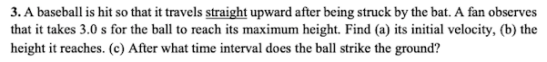 3. A baseball is hit so that it travels straight upward after being struck by the bat. A fan observes
that it takes 3.0 s for the ball to reach its maximum height. Find (a) its initial velocity, (b) the
height it reaches. (c) After what time interval does the ball strike the ground?
