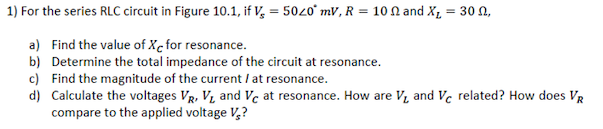 1) For the series RLC circuit in Figure 10.1, if V, = 5020° mV, R = 10 N and X, = 30 N,
a) Find the value of Xc for resonance.
b) Determine the total impedance of the circuit at resonance.
c) Find the magnitude of the current I at resonance.
d) Calculate the voltages VR, V, and Vc at resonance. How are V, and Vc related? How does VR
compare to the applied voltage V,?

