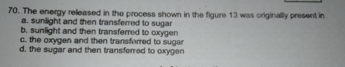 70. The energy released in the process shown in the figure 13 was originally present in
a. sunlight and then transfered to sugar
b. sunlight and then transferred to oxygen
c. the oxygen and then transferred to sugar
d. the sugar and then transferred to oxygen
