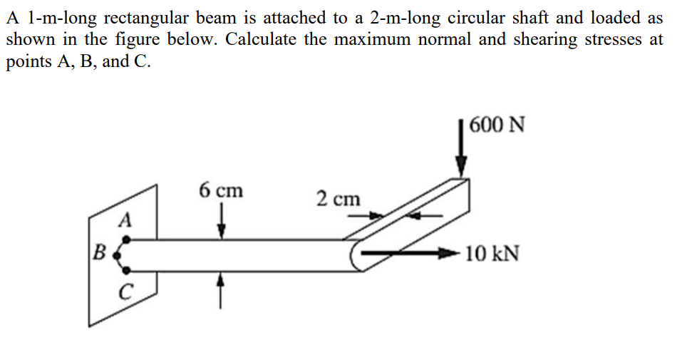 A l-m-long rectangular beam is attached to a 2-m-long circular shaft and loaded as
shown in the figure below. Calculate the maximum normal and shearing stresses at
points A, B, and C.
| 600 N
б ст
2 cm
A
B
10 kN
