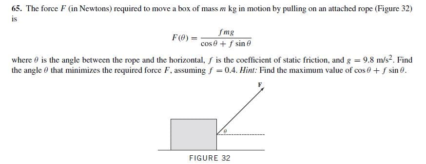 65. The force F (in Newtons) required to move a box of mass m kg in motion by pulling on an attached rope (Figure 32)
is
fmg
cos 0 + f sin 0
where 0 is the angle between the rope and the horizontal, f is the coefficient of static friction, and g = 9.8 m/s?. Find
the angle 0 that minimizes the required force F, assuming f = 0.4. Hint: Find the maximum value of cos 0 + f sin 0.
F (0) =
FIGURE 32
