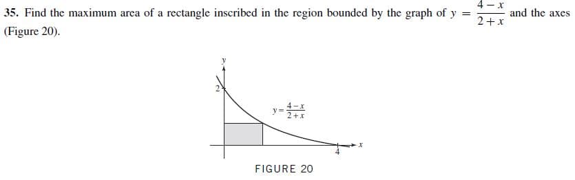 |35. Find the maximum area of a rectangle inscribed in the region bounded by the graph of y
| (Figure 20).
and the axes
2+x
y =
FIGURE 20
