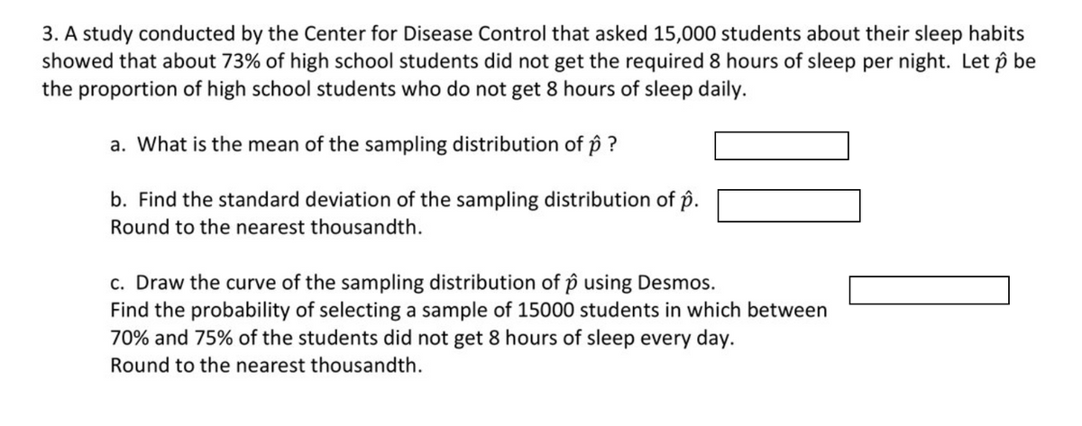 3. A study conducted by the Center for Disease Control that asked 15,000 students about their sleep habits
showed that about 73% of high school students did not get the required 8 hours of sleep per night. Let p be
the proportion of high school students who do not get 8 hours of sleep daily.
a. What is the mean of the sampling distribution of p ?
b. Find the standard deviation of the sampling distribution of p.
Round to the nearest thousandth.
c. Draw the curve of the sampling distribution of p using Desmos.
Find the probability of selecting a sample of 15000 students in which between
70% and 75% of the students did not get 8 hours of sleep every day.
Round to the nearest thousandth.

