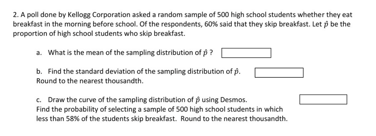 2. A poll done by Kellogg Corporation asked a random sample of 500 high school students whether they eat
breakfast in the morning before school. Of the respondents, 60% said that they skip breakfast. Let p be the
proportion of high school students who skip breakfast.
a. What is the mean of the sampling distribution of p ?
b. Find the standard deviation of the sampling distribution of p.
Round to the nearest thousandth.
c. Draw the curve of the sampling distribution of p using Desmos.
Find the probability of selecting a sample of 500 high school students in which
less than 58% of the students skip breakfast. Round to the nearest thousandth.
