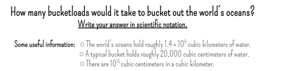 How
bucketloads would it take to bucket out the world's oceans?
many
Write your answer in scientific notation.
Some useful information: o The world's oceans hold roughly 1.4 × 10° cubic kilometers of water.
o A typical bucket holds roughly 20,000 cubic centimeters of water.
o There are 10b cubic centimeters in a cubic kilometer.
