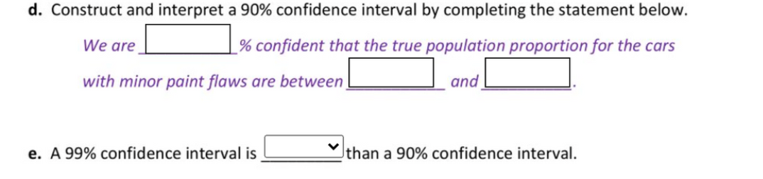 d. Construct and interpret a 90% confidence interval by completing the statement below.
We are
_% confident that the true population proportion for the cars
with minor paint flaws are between
and
e. A 99% confidence interval is
than a 90% confidence interval.
