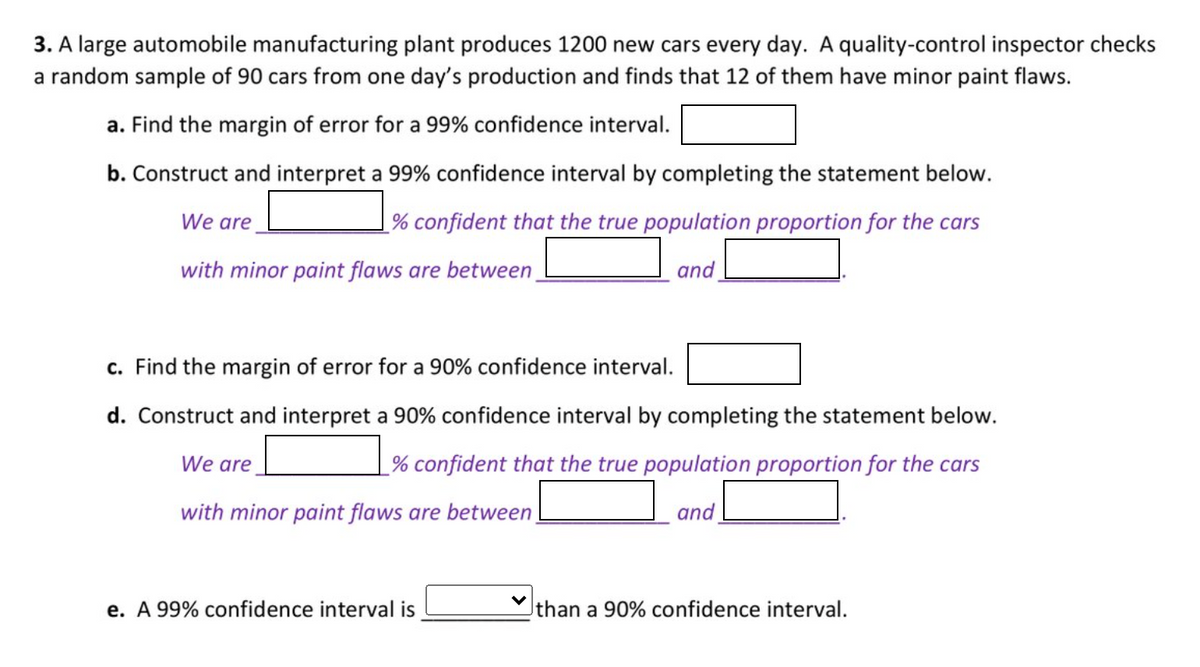 3. A large automobile manufacturing plant produces 1200 new cars every day. A quality-control inspector checks
a random sample of 90 cars from one day's production and finds that 12 of them have minor paint flaws.
a. Find the margin of error for a 99% confidence interval.
b. Construct and interpret a 99% confidence interval by completing the statement below.
We are
_% confident that the true population proportion for the cars
with minor paint flaws are between
and
c. Find the margin of error for a 90% confidence interval.
d. Construct and interpret a 90% confidence interval by completing the statement below.
We are
% confident that the true population proportion for the cars
with minor paint flaws are between
and
e. A 99% confidence interval is
than a 90% confidence interval.
