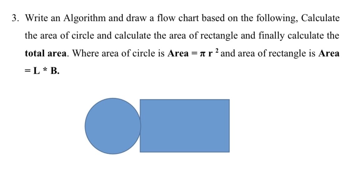3. Write an Algorithm and draw a flow chart based on the following, Calculate
the area of circle and calculate the area of rectangle and finally calculate the
total area. Where area of circle is Area = nr² and area of rectangle is Area
= L* B.
