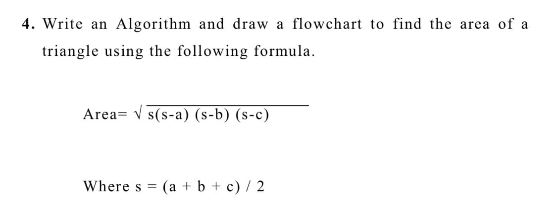 4. Write an Algorithm and draw a flowchart to find the area of a
triangle using the following formula.
Area= v s(s-a) (s-b) (s-c)
Where s =
(a + b + c) / 2
