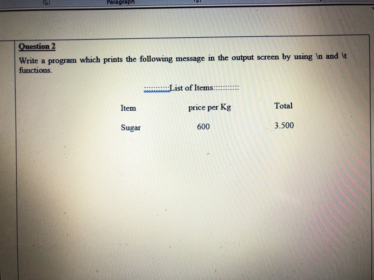 Paragraph
Question 2
Write a program which prints the following message in the output screen by using n and \t
functions.
oocooo-1st of Items:--
Item
price per Kg
Total
Sugar
600
3.500

