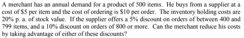 A merchant has an annual demand for a product of 500 items. He buys from a supplier at a
cost of $5 per item and the cost of ordering is $10 per order. The inventory holding costs are
20% p. a. of stock value. If the supplier offers a 5% discount on orders of between 400 and
799 items, and a 10% discount on orders of 800 or more. Can the merchant reduce his costs
by taking advantage of either of these discounts?
