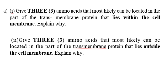 a) (i) Give THREE (3) amino acids that most likely can be located in the
part of the trans- membrane protein that lies within the cell
membrane. Explain why.
(ii)Give THREE (3) amino acids that most likely can be
located in the part of the transmembrane protein that lies outside
the cell membrane. Explain why.
