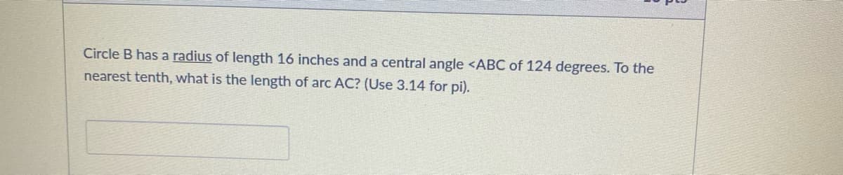 Circle B has a radius of length 16 inches and a central angle <ABC of 124 degrees. To the
nearest tenth, what is the length of arc AC? (Use 3.14 for pi).
