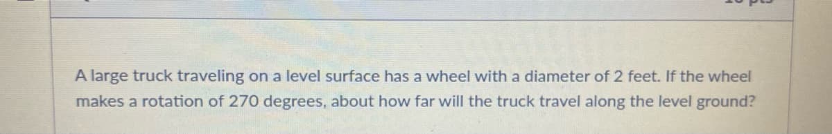 A large truck traveling on a level surface has a wheel with a diameter of 2 feet. If the wheel
makes a rotation of 270 degrees, about how far will the truck travel along the level ground?
