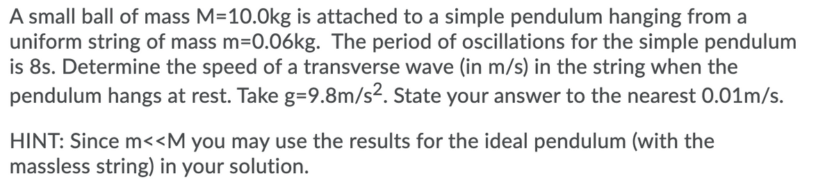 A small ball of mass M=10.0kg is attached to a simple pendulum hanging from a
uniform string of mass m=0.06kg. The period of oscillations for the simple pendulum
is 8s. Determine the speed of a transverse wave (in m/s) in the string when the
pendulum hangs at rest. Take g=9.8m/s2. State your answer to the nearest 0.01m/s.
HINT: Since m<<M you may use the results for the ideal pendulum (with the
massless string) in your solution.
