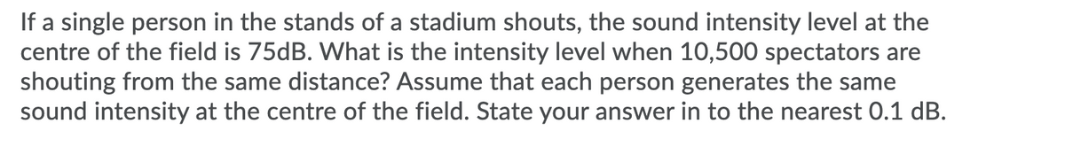 If a single person in the stands of a stadium shouts, the sound intensity level at the
centre of the field is 75dB. What is the intensity level when 10,500 spectators are
shouting from the same distance? Assume that each person generates the same
sound intensity at the centre of the field. State your answer in to the nearest 0.1 dB.
