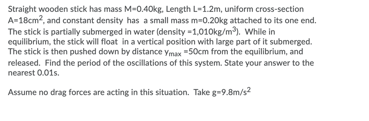 Straight wooden stick has mass M=0.40kg, Length L=1.2m, uniform cross-section
A=18cm2, and constant density has a small mass m=0.20kg attached to its one end.
The stick is partially submerged in water (density =1,010kg/m3). While in
equilibrium, the stick will float in a vertical position with large part of it submerged.
The stick is then pushed down by distance ymax =50cm from the equilibrium, and
released. Find the period of the oscillations of this system. State your answer to the
nearest 0.01s.
Assume no drag forces are acting in this situation. Take g=9.8m/s2
