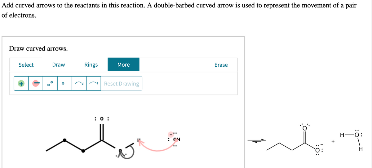 Add curved arrows to the reactants in this reaction. A double-barbed curved arrow is used to represent the movement of a pair
of electrons.
Draw curved arrows.
Select
Draw
Rings
More
Erase
Reset Drawing
:0 :
Н—0:
+
