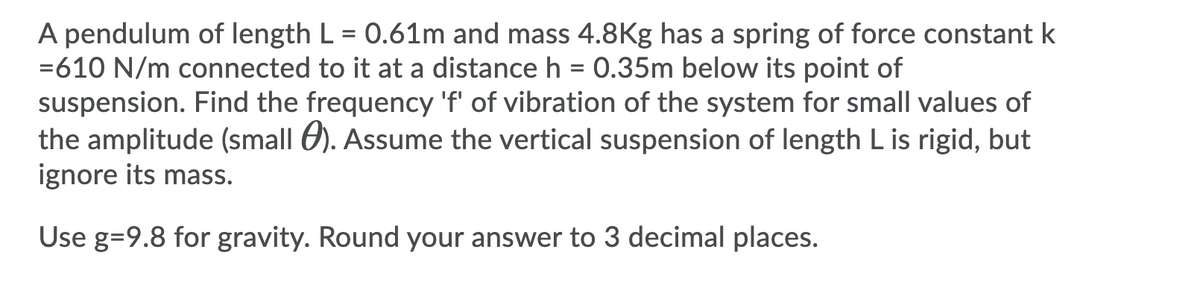 A pendulum of length L = 0.61m and mass 4.8Kg has a spring of force constant k
=610 N/m connected to it at a distance h = 0.35m below its point of
suspension. Find the frequency 'f' of vibration of the system for small values of
the amplitude (small 6). Assume the vertical suspension of length L is rigid, but
ignore its mass.
%3D
Use g=9.8 for gravity. Round your answer to 3 decimal places.
