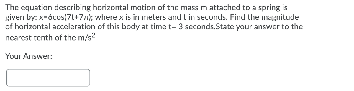 The equation describing horizontal motion of the mass m attached to a spring is
given by: x=6cos(7t+71); where x is in meters and t in seconds. Find the magnitude
of horizontal acceleration of this body at time t= 3 seconds.State your answer to the
nearest tenth of the m/s2
Your Answer:
