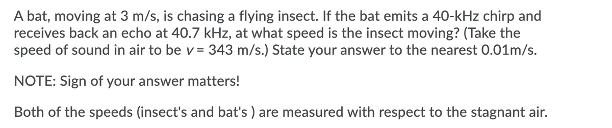 A bat, moving at 3 m/s, is chasing a flying insect. If the bat emits a 40-kHz chirp and
receives back an echo at 40.7 kHz, at what speed is the insect moving? (Take the
speed of sound in air to be v= 343 m/s.) State your answer to the nearest 0.01m/s.
NOTE: Sign of your answer matters!
Both of the speeds (insect's and bat's ) are measured with respect to the stagnant air.
