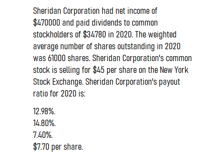 Sheridan Corporation had net income of
$470000 and paid dividends to common
stockholders of $34780 in 2020. The weighted
average number of shares outstanding in 2020
was 61000 shares. Sheridan Corporation's common
stock is selling for $45 per share on the New York
Stock Exchange. Sheridan Corporation's payout
ratio for 2020 is:
12.98%.
14.80%.
7.40%.
$7.70 per share.