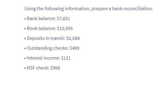 Using the following information, prepare a bank reconciliation.
• Bank balance: $7,651
.
• Book balance: $10,595
• Deposits in transit: $2,588
• Outstanding checks: $489
• Interest income: $121
• NSF check: $966