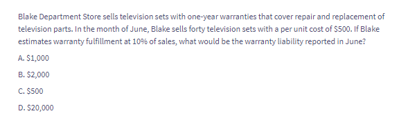 Blake Department Store sells television sets with one-year warranties that cover repair and replacement of
television parts. In the month of June, Blake sells forty television sets with a per unit cost of $500. If Blake
estimates warranty fulfillment at 10% of sales, what would be the warranty liability reported in June?
A. $1,000
B. $2,000
C. $500
D. $20,000