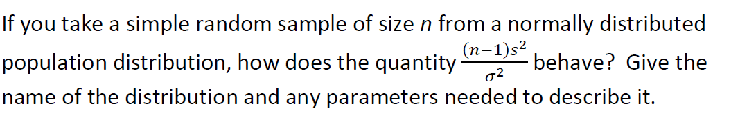 If you take a simple random sample of size n from a normally distributed
population distribution, how does the quantity
name of the distribution and any parameters needed to describe it.
(n-1)s²
behave? Give the
o2

