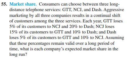 Market share. Consumers can choose between three long-
distance telephone services: GTT, NCJ, and Dash. Aggressive
marketing by all three companies results in a continual shift
of customers among the three services. Each year, GTT loses
5% of its customers to NCJ and 20% to Dash; NCJ loses
15% of its customers to GTT and 10% to Dash; and Dash
loses 5% of its customers to GTT and 10% to NCJ. Assuming
that these percentages remain valid over a long period of
time, what is each company's expected market share in the
long run?
