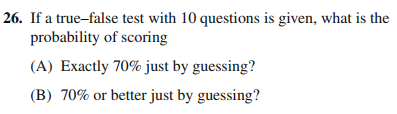 26. If a true-false test with 10 questions is given, what is the
probability of scoring
(A) Exactly 70% just by guessing?
(B) 70% or better just by guessing?
