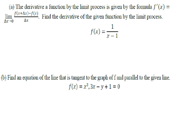 (a) The derivative a function by the limit process is given by the formula f '(x) =
S(x+Ax)=f(x)
lim
AX0
Find the derivative of the given function by the limit process.
4x
1
f(x) =-
x – 1
(b) Find an equation of the line that is tangent to the graph of f and parallel to the given line.
f(x) = x³, 3x – y + 1 = 0
