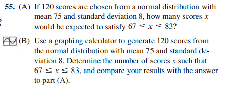 55. (A) If 120 scores are chosen from a normal distribution with
mean 75 and standard deviation 8, how many scores x
would be expected to satisfy 67 s x s 83?
(B) Use a graphing calculator to generate 120 scores from
the normal distribution with mean 75 and standard de-
viation 8. Determine the number of scores x such that
67 s xs 83, and compare your results with the answer
to part (A).
