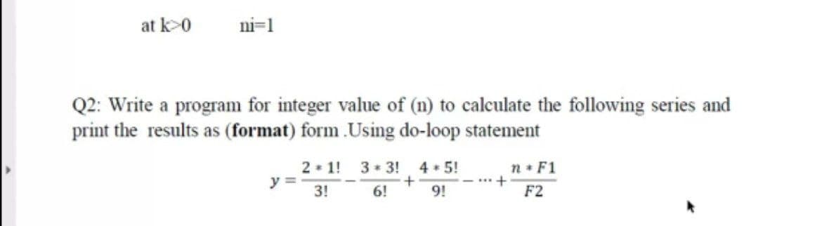 at k>0
ni=1
Q2: Write a program for integer value of (n) to calculate the following series and
print the results as (format) form .Using do-loop statement
2 1!
y =
3!
3 * 3!
4 5!
n F1
- +
9!
F2
6!
