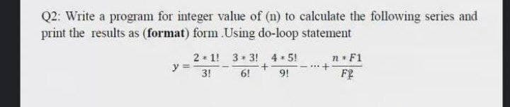 Q2: Write a program for integer value of (n) to calculate the following series and
print the results as (format) form Using do-loop statement
2 1! 3+ 3! 4 5!
y
n F1
3!
6!
9!
F?
