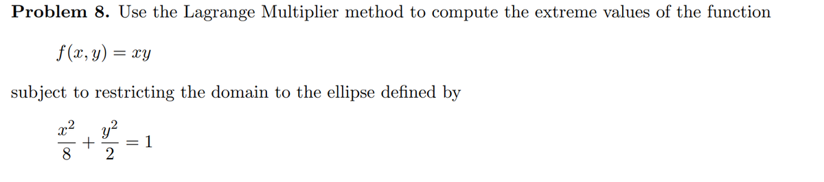 Problem 8. Use the Lagrange Multiplier method to compute the extreme values of the function
f (x, y) = xy
subject to restricting the domain to the ellipse defined by
x2
y?
1
8
2
